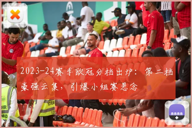 2023-24赛季欧冠分档出炉：第二档豪强云集，引爆小组赛悬念