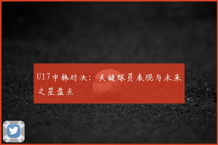 U17中韩对决：关键球员表现与未来之星盘点