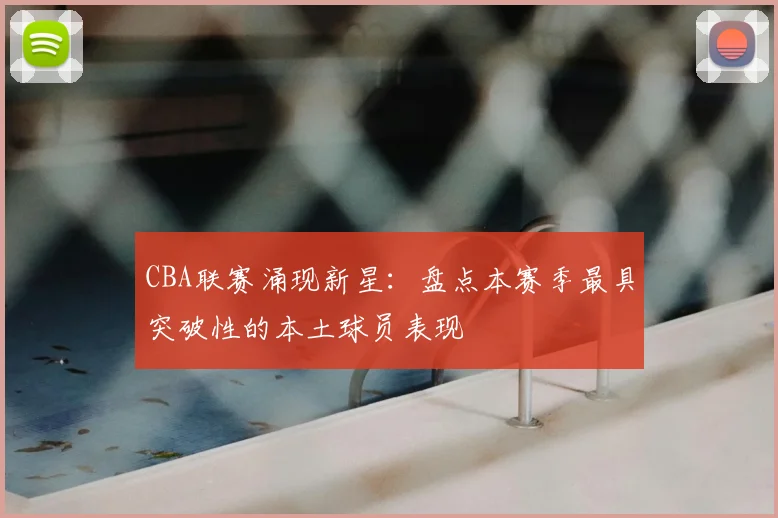 CBA联赛涌现新星:盘点本赛季最具突破性的本土球员表现