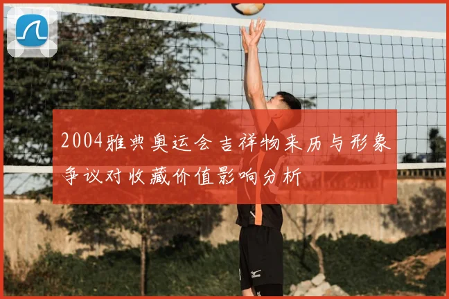 2004雅典奥运会吉祥物来历与形象争议对收藏价值影响分析