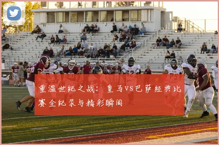 重温世纪之战：皇马vs巴萨经典比赛全纪录与精彩瞬间