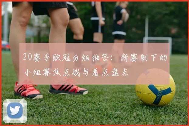 20赛季欧冠分组抽签:新赛制下的小组赛焦点战与看点盘点