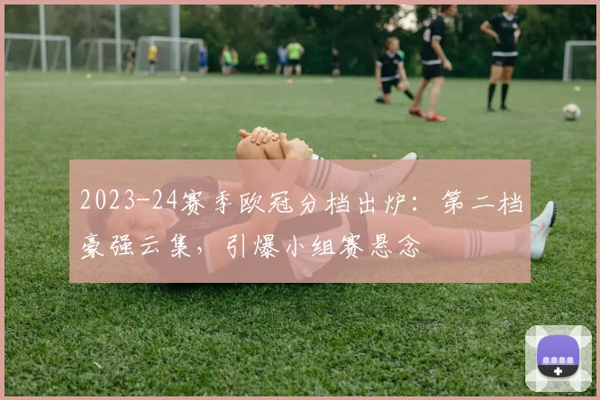 2023-24赛季欧冠分档出炉：第二档豪强云集，引爆小组赛悬念