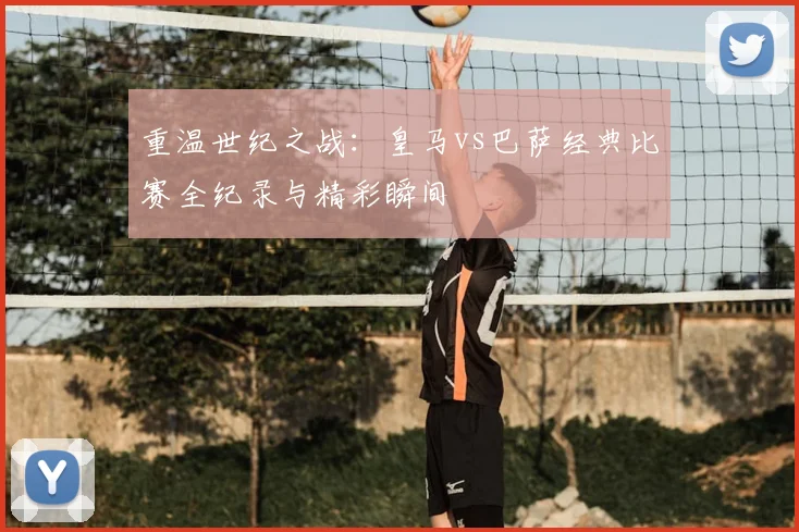 重温世纪之战：皇马vs巴萨经典比赛全纪录与精彩瞬间