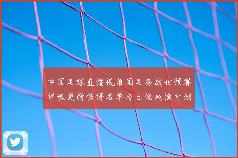 中国足球直播视角国足备战世预赛训练更新伤停名单与出场轮换计划