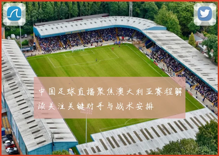中国足球直播聚焦澳大利亚赛程解读关注关键对手与战术安排