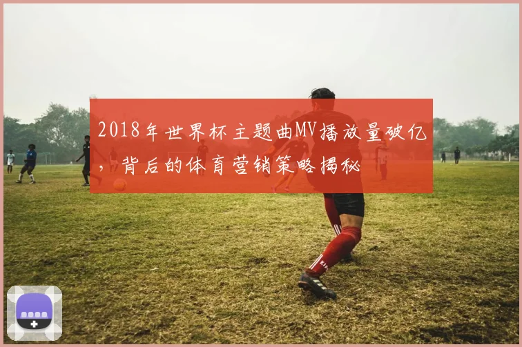 2018年世界杯主题曲MV播放量破亿，背后的体育营销策略揭秘