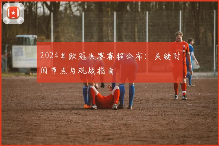 2024年欧冠决赛赛程公布：关键时间节点与观战指南