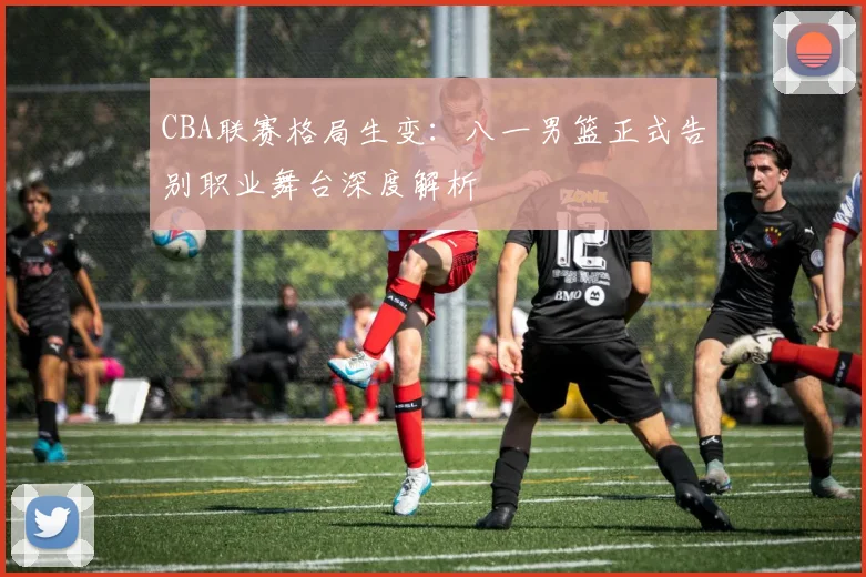 CBA联赛格局生变：八一男篮正式告别职业舞台深度解析