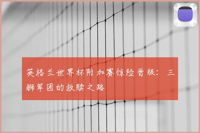 英格兰世界杯附加赛惊险晋级：三狮军团的救赎之路