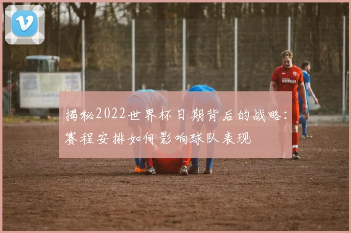 揭秘2022世界杯日期背后的战略：赛程安排如何影响球队表现