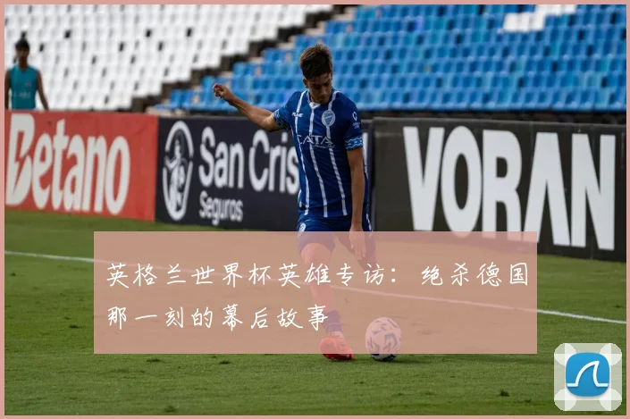 英格兰世界杯英雄专访：绝杀德国那一刻的幕后故事