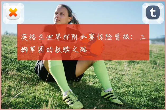 英格兰世界杯附加赛惊险晋级：三狮军团的救赎之路