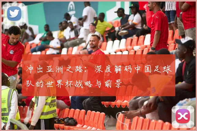 冲出亚洲之路：深度解码中国足球队的世界杯战略与前景