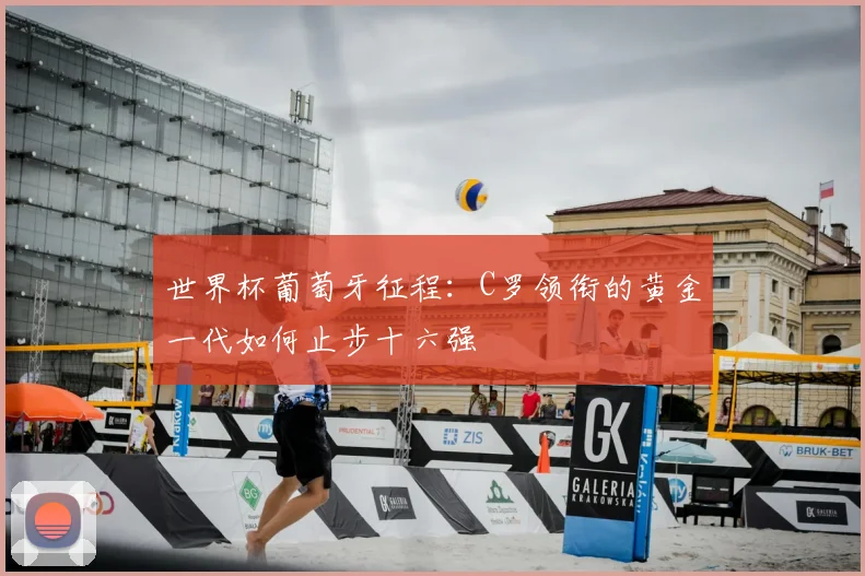 世界杯葡萄牙征程：C罗领衔的黄金一代如何止步十六强