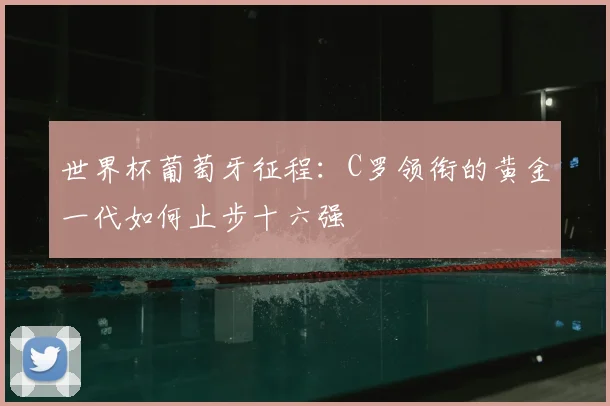 世界杯葡萄牙征程：C罗领衔的黄金一代如何止步十六强