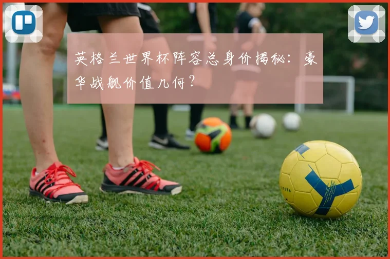 英格兰世界杯阵容总身价揭秘：豪华战舰价值几何？