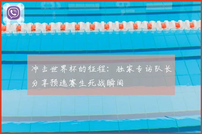 冲击世界杯的征程：独家专访队长分享预选赛生死战瞬间