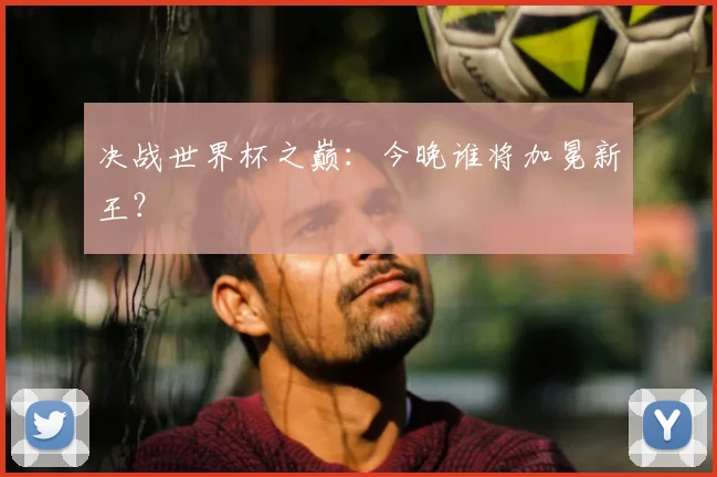 决战世界杯之巅：今晚谁将加冕新王？