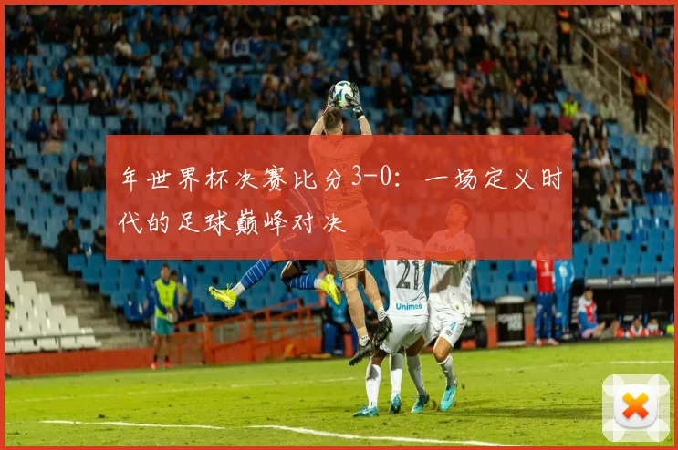 年世界杯决赛比分3-0:一场定义时代的足球巅峰对决