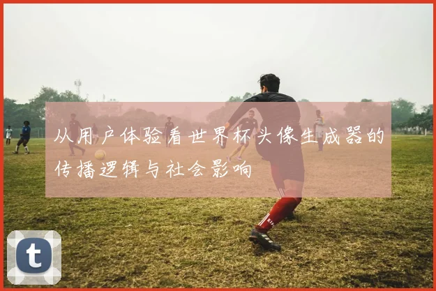 从用户体验看世界杯头像生成器的传播逻辑与社会影响