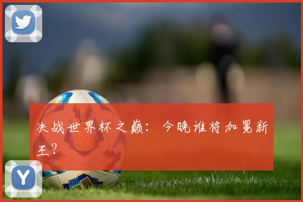 决战世界杯之巅：今晚谁将加冕新王？