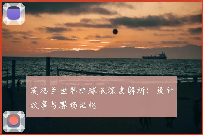 英格兰世界杯球衣深度解析：设计故事与赛场记忆