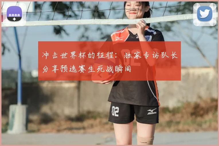 冲击世界杯的征程：独家专访队长分享预选赛生死战瞬间